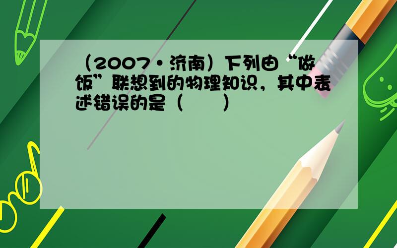 （2007•济南）下列由“做饭”联想到的物理知识，其中表述错误的是（　　）