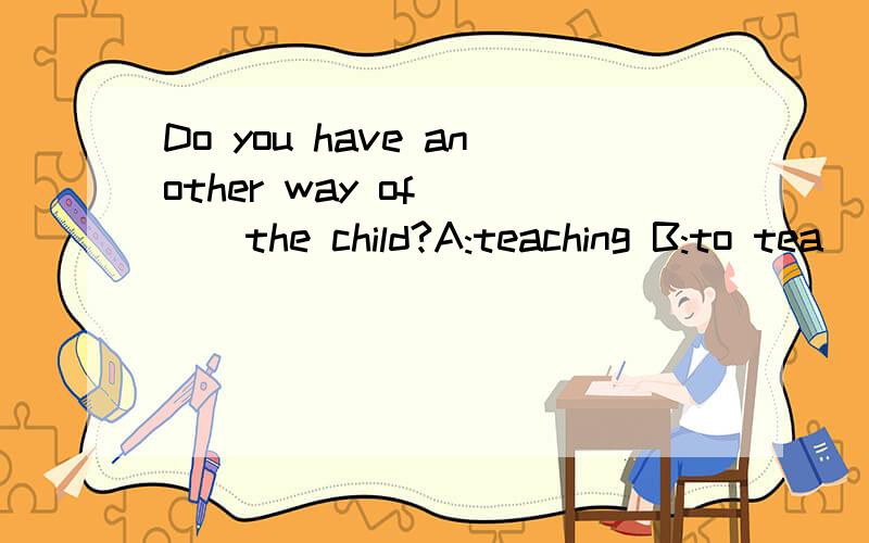 Do you have another way of ( ) the child?A:teaching B:to tea