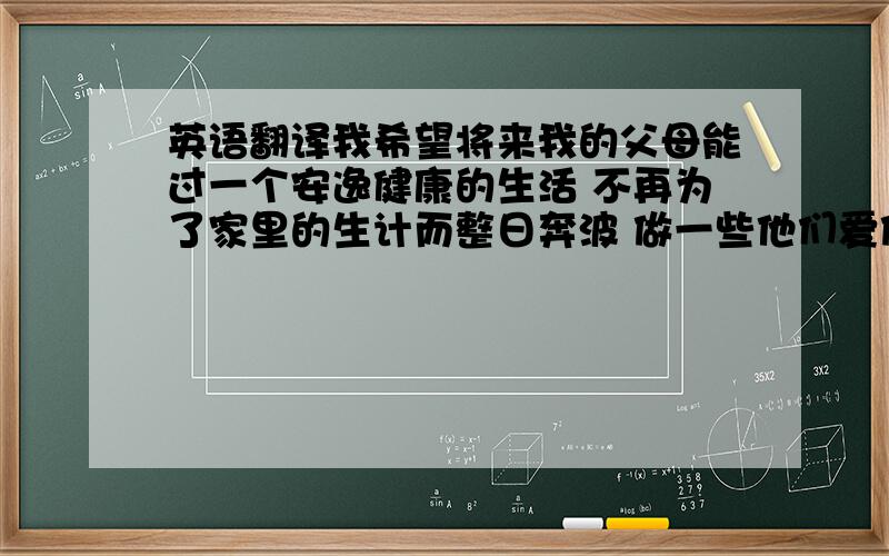 英语翻译我希望将来我的父母能过一个安逸健康的生活 不再为了家里的生计而整日奔波 做一些他们爱做的事 而不再为我费心 操劳