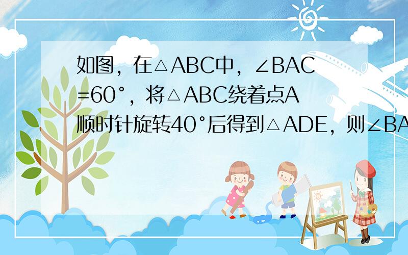 如图，在△ABC中，∠BAC=60°，将△ABC绕着点A顺时针旋转40°后得到△ADE，则∠BAE的度数为______度