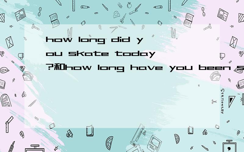 how long did you skate today?和how long have you been skating