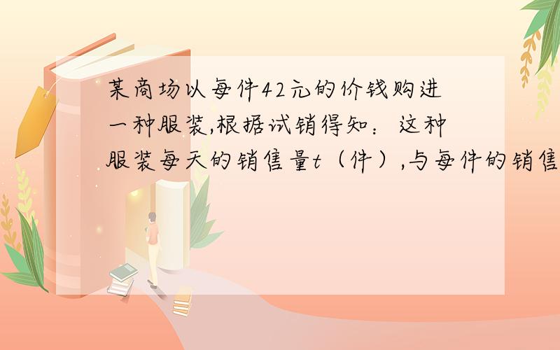 某商场以每件42元的价钱购进一种服装,根据试销得知：这种服装每天的销售量t（件）,与每件的销售价（元/件）可看成是一次函