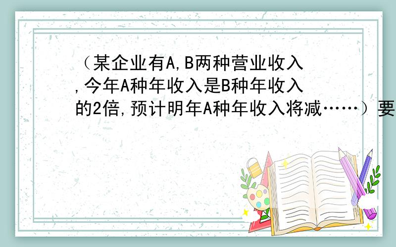 （某企业有A,B两种营业收入,今年A种年收入是B种年收入的2倍,预计明年A种年收入将减……）要过程、3Q!