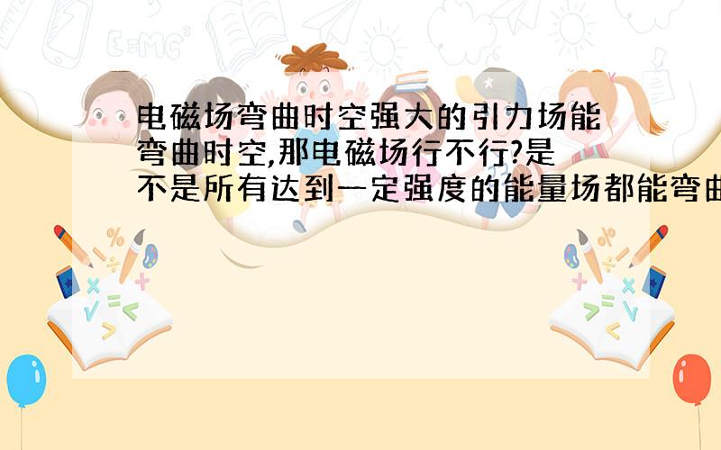 电磁场弯曲时空强大的引力场能弯曲时空,那电磁场行不行?是不是所有达到一定强度的能量场都能弯曲时空?