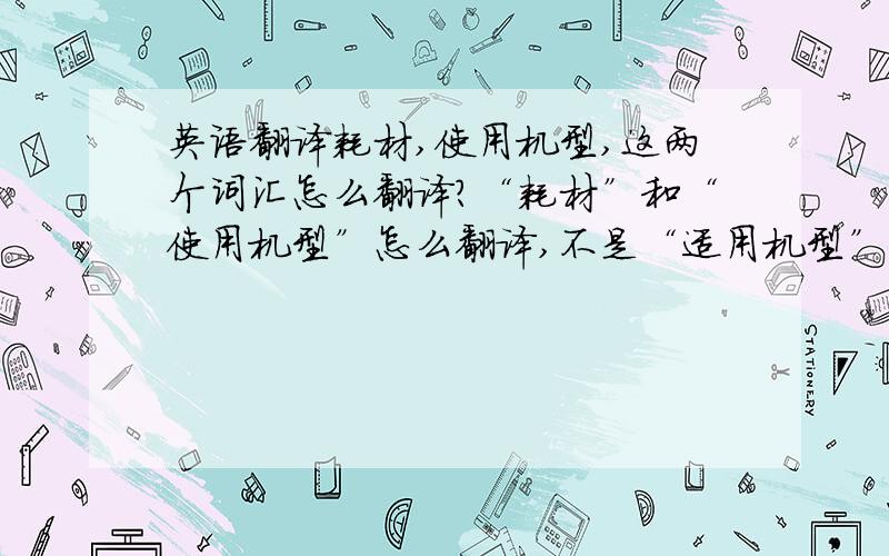 英语翻译耗材,使用机型,这两个词汇怎么翻译?“耗材”和“使用机型”怎么翻译,不是“适用机型”.