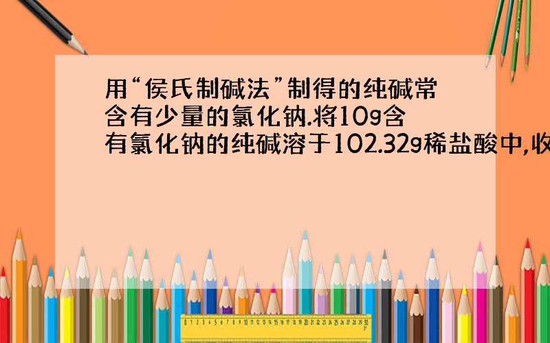 用“侯氏制碱法”制得的纯碱常含有少量的氯化钠.将10g含有氯化钠的纯碱溶于102.32g稀盐酸中,收集到3.52g