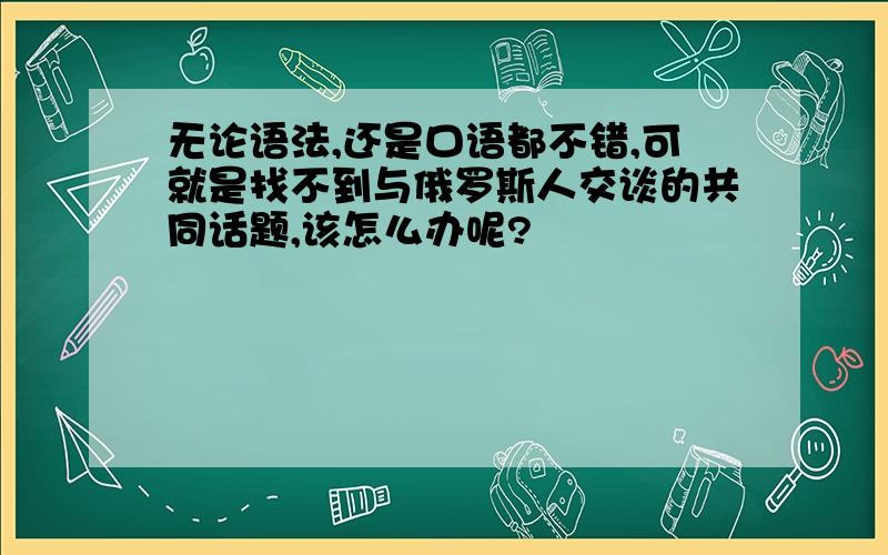 无论语法,还是口语都不错,可就是找不到与俄罗斯人交谈的共同话题,该怎么办呢?