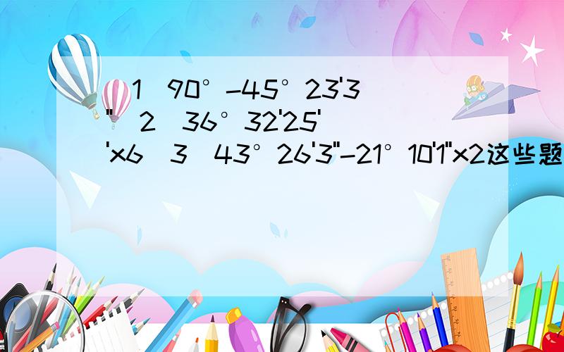 (1)90°-45°23'3''(2)36°32'25''x6(3)43°26'3''-21°10'1''x2这些题目怎