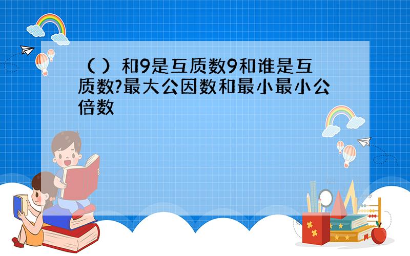 （ ）和9是互质数9和谁是互质数?最大公因数和最小最小公倍数