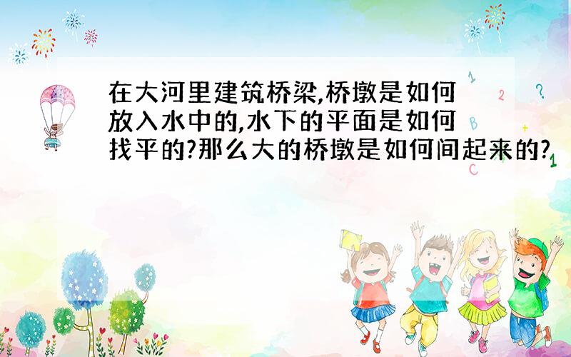 在大河里建筑桥梁,桥墩是如何放入水中的,水下的平面是如何找平的?那么大的桥墩是如何间起来的?