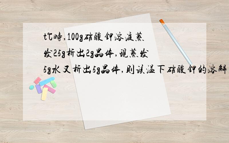 t℃时,100g硝酸钾溶液蒸发25g析出2g晶体,现蒸发5g水又析出5g晶体,则该温下硝酸钾的溶解度为多少