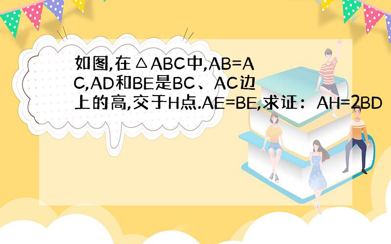 如图,在△ABC中,AB=AC,AD和BE是BC、AC边上的高,交于H点.AE=BE,求证：AH=2BD