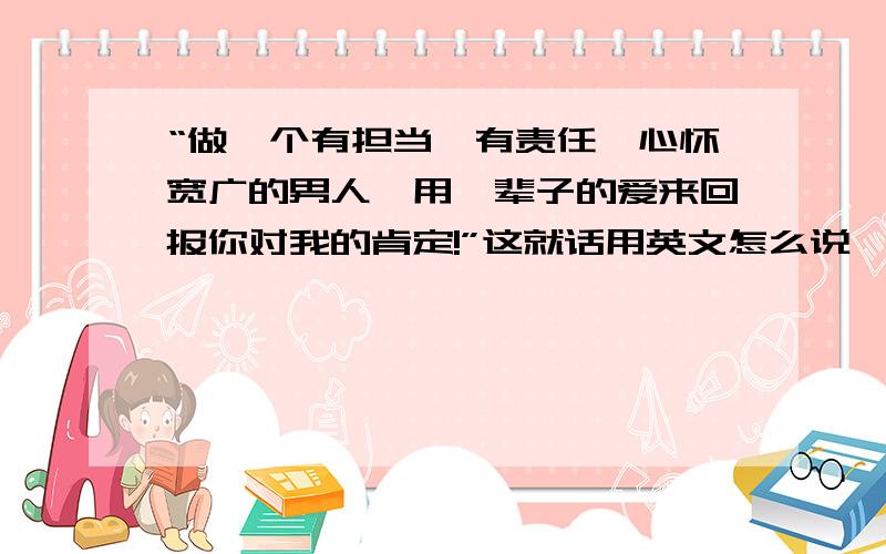 “做一个有担当、有责任、心怀宽广的男人,用一辈子的爱来回报你对我的肯定!”这就话用英文怎么说,