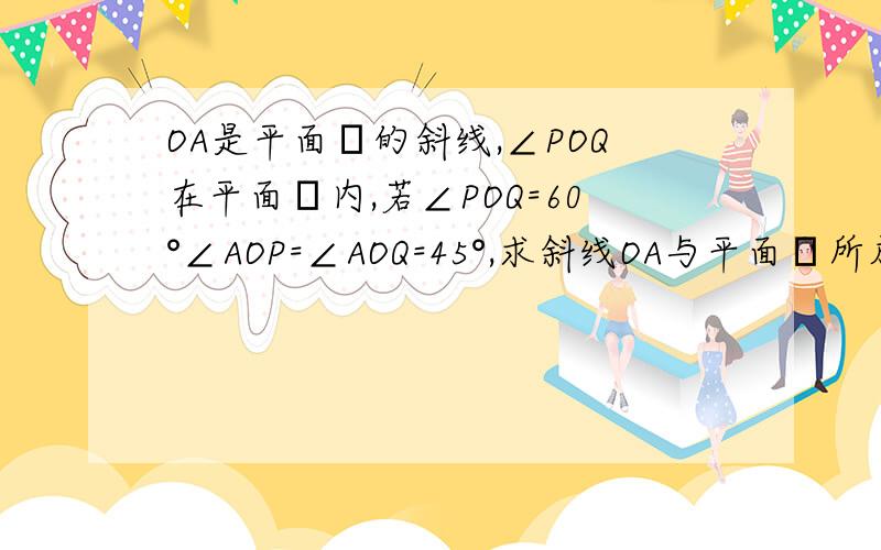 OA是平面α的斜线,∠POQ在平面α内,若∠POQ=60°∠AOP=∠AOQ=45°,求斜线OA与平面α所成角的大小