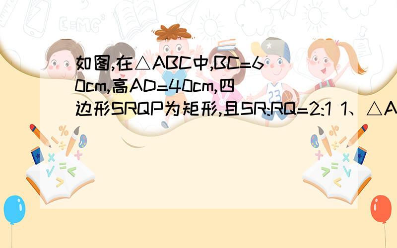 如图,在△ABC中,BC=60cm,高AD=40cm,四边形SRQP为矩形,且SR:RQ=2:1 1、△ASR与△ABC