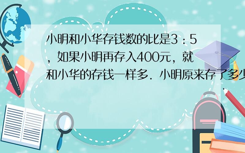 小明和小华存钱数的比是3：5，如果小明再存入400元，就和小华的存钱一样多．小明原来存了多少钱？