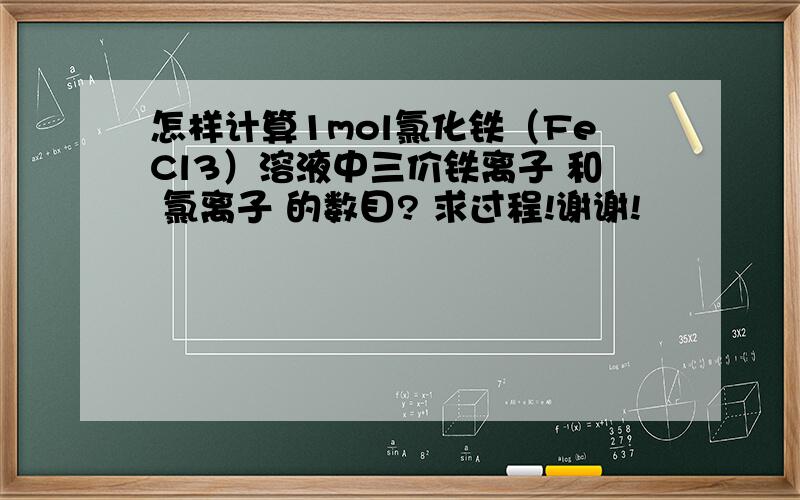 怎样计算1mol氯化铁（FeCl3）溶液中三价铁离子 和 氯离子 的数目? 求过程!谢谢!