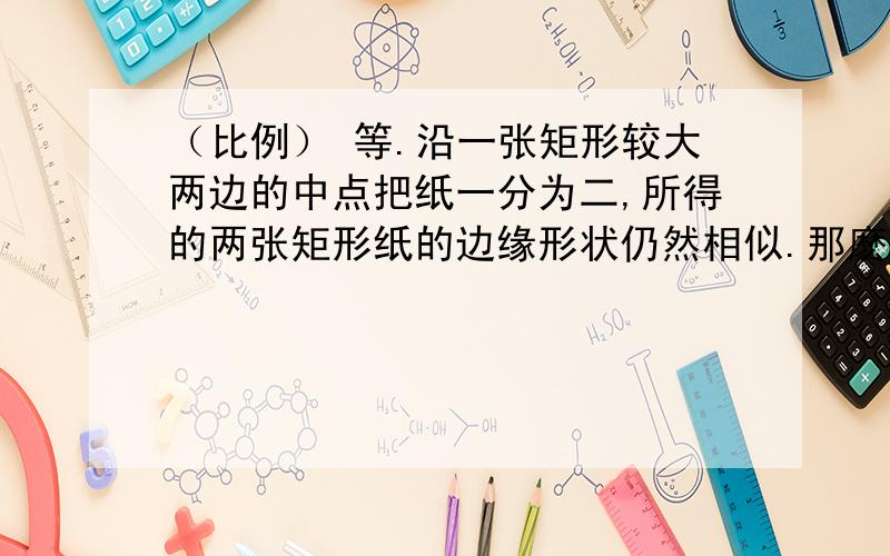 （比例） 等.沿一张矩形较大两边的中点把纸一分为二,所得的两张矩形纸的边缘形状仍然相似.那麽这种矩形纸的长.宽 之比试多