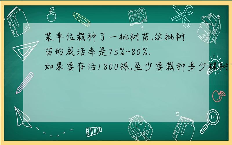 某单位栽种了一批树苗,这批树苗的成活率是75%~80%.如果要存活1800棵,至少要栽种多少棵树苗?