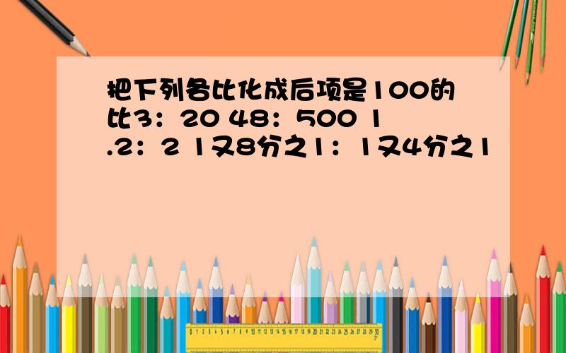 把下列各比化成后项是100的比3：20 48：500 1.2：2 1又8分之1：1又4分之1