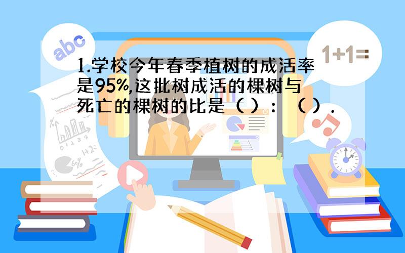 1.学校今年春季植树的成活率是95%,这批树成活的棵树与死亡的棵树的比是（ ）：（ ）.