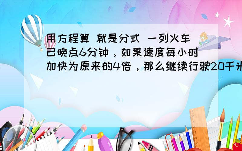 用方程算 就是分式 一列火车已晚点6分钟，如果速度每小时加快为原来的4倍，那么继续行驶20千米便可正点运行，求原来火车速