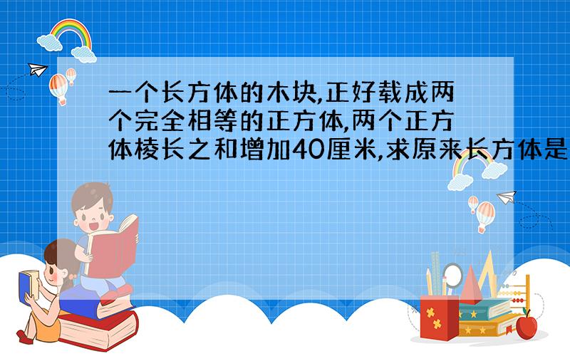 一个长方体的木块,正好载成两个完全相等的正方体,两个正方体棱长之和增加40厘米,求原来长方体是多少厘米?