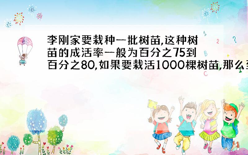 李刚家要栽种一批树苗,这种树苗的成活率一般为百分之75到百分之80,如果要栽活1000棵树苗,那么至少要栽多少