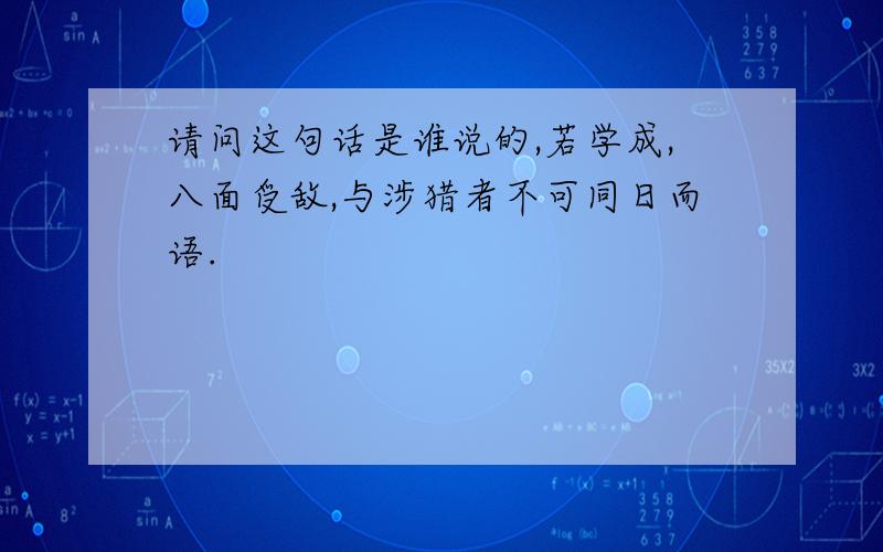 请问这句话是谁说的,若学成,八面受敌,与涉猎者不可同日而语.