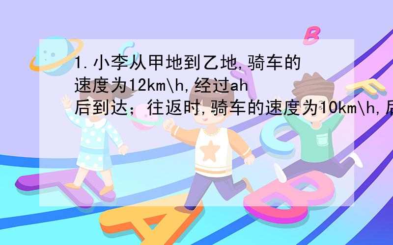 1.小李从甲地到乙地,骑车的速度为12km\h,经过ah后到达；往返时,骑车的速度为10km\h,后到达,小李往返的平均