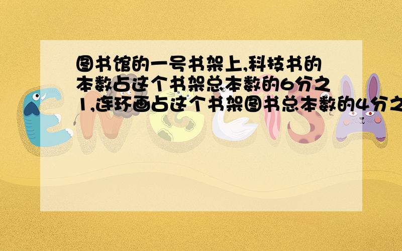 图书馆的一号书架上,科技书的本数占这个书架总本数的6分之1,连环画占这个书架图书总本数的4分之1,