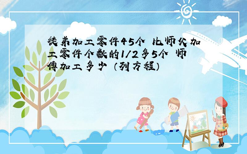 徒弟加工零件45个 比师父加工零件个数的1/2多5个 师傅加工多少 （列方程）