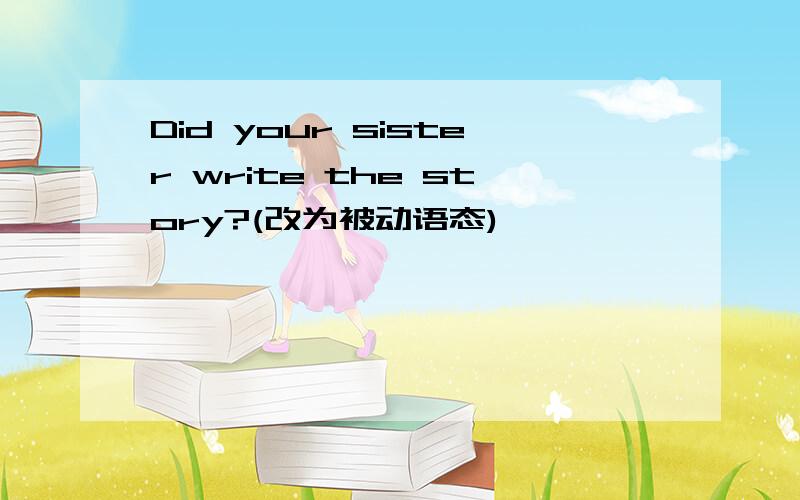 Did your sister write the story?(改为被动语态)