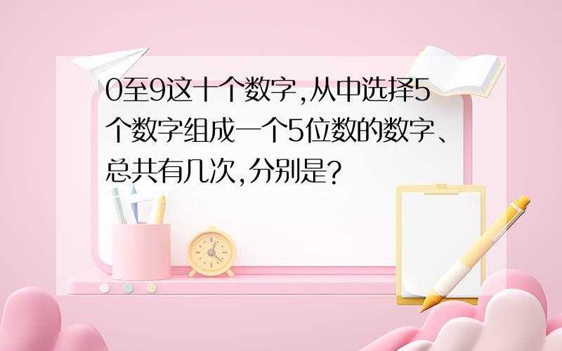 0至9这十个数字,从中选择5个数字组成一个5位数的数字、总共有几次,分别是?