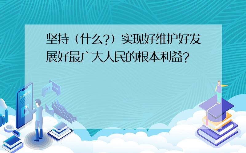 坚持（什么?）实现好维护好发展好最广大人民的根本利益?