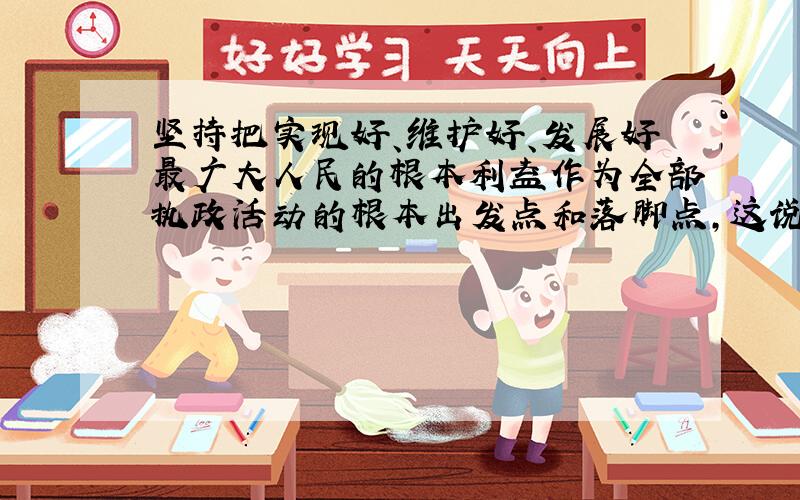 坚持把实现好、维护好、发展好最广大人民的根本利益作为全部执政活动的根本出发点和落脚点,这说明（ ）.