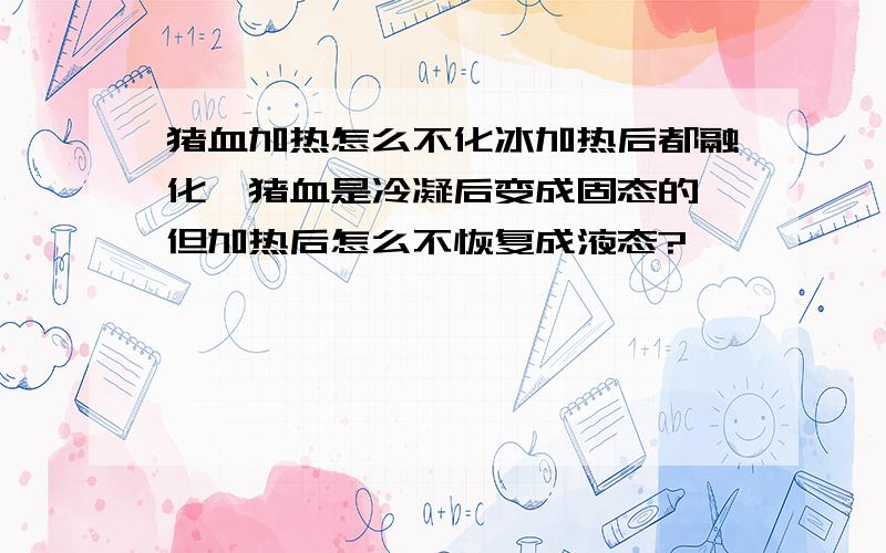 猪血加热怎么不化冰加热后都融化,猪血是冷凝后变成固态的,但加热后怎么不恢复成液态?