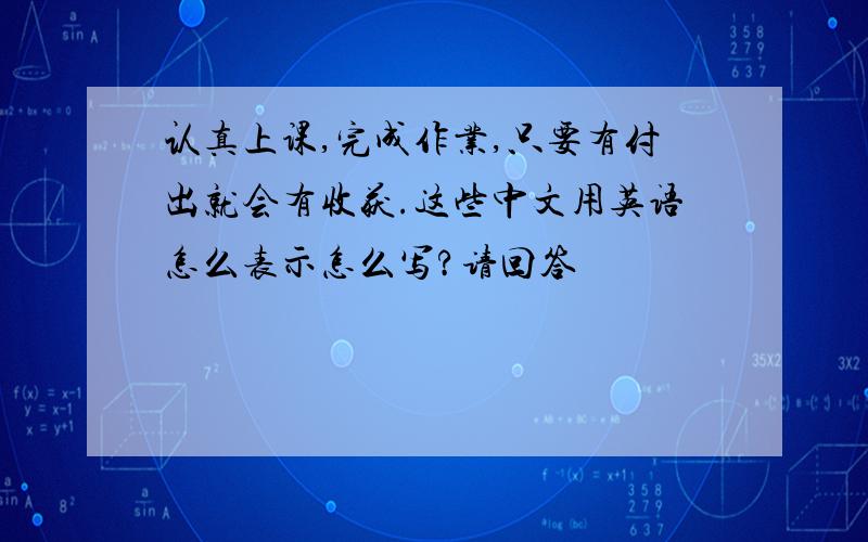 认真上课,完成作业,只要有付出就会有收获.这些中文用英语怎么表示怎么写?请回答