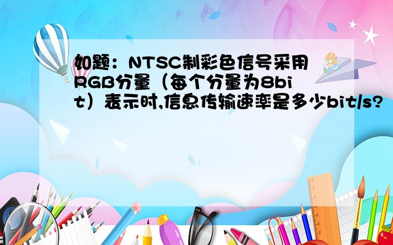 如题：NTSC制彩色信号采用RGB分量（每个分量为8bit）表示时,信息传输速率是多少bit/s?