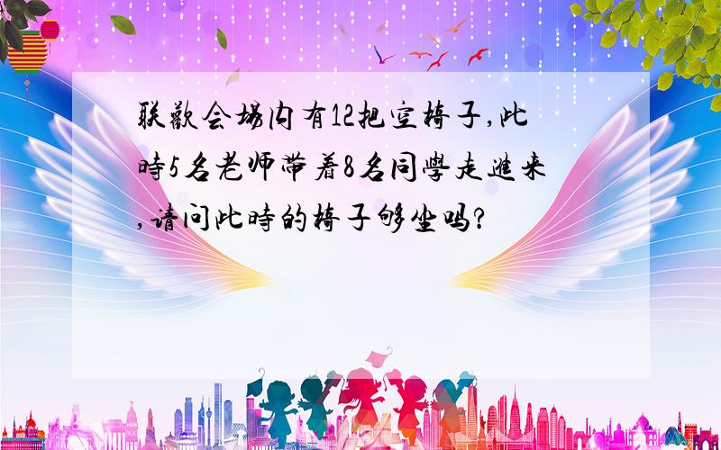 联欢会场内有12把空椅子,此时5名老师带着8名同学走进来,请问此时的椅子够坐吗?