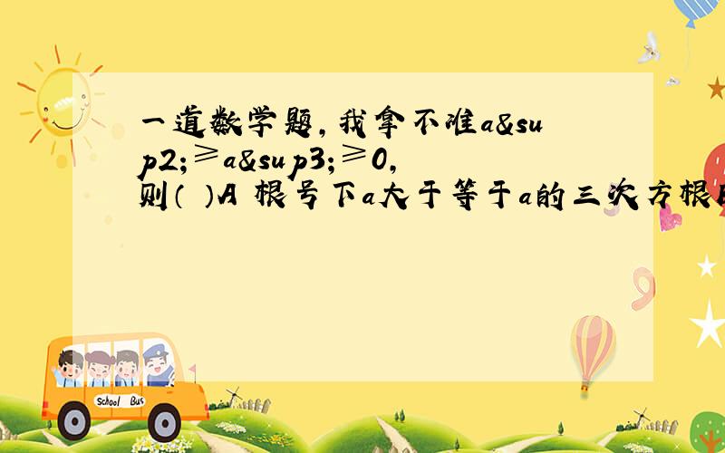 一道数学题,我拿不准a²≥a³≥0,则（ ）A 根号下a大于等于a的三次方根B 根号下a小于等于a的