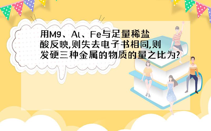 用Mg、Al、Fe与足量稀盐酸反映,则失去电子书相同,则发硬三种金属的物质的量之比为?