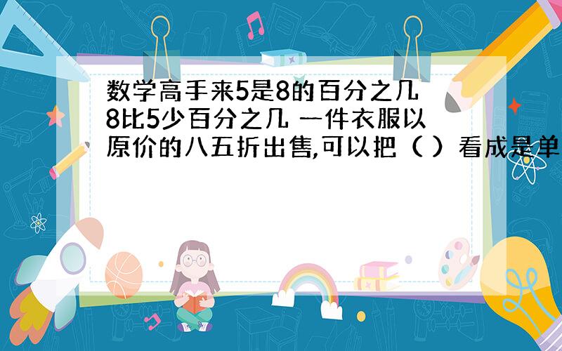 数学高手来5是8的百分之几 8比5少百分之几 一件衣服以原价的八五折出售,可以把（ ）看成是单位1,现价比原价降低的百分