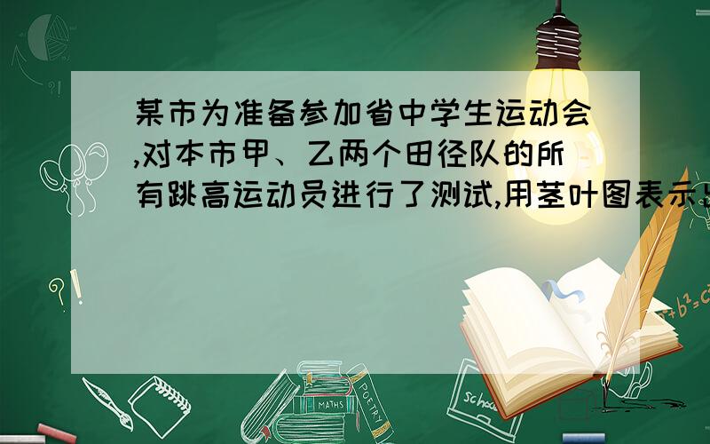 某市为准备参加省中学生运动会,对本市甲、乙两个田径队的所有跳高运动员进行了测试,用茎叶图表示出甲、乙两队运动员本次测试的