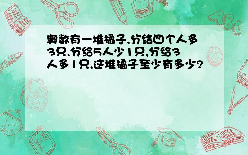 奥数有一堆橘子,分给四个人多3只,分给5人少1只,分给3人多1只,这堆橘子至少有多少?