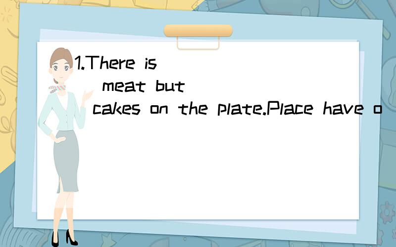 1.There is ____ meat but ____cakes on the plate.Place have o