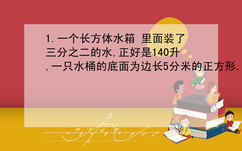 1.一个长方体水箱 里面装了三分之二的水,正好是140升,一只水桶的底面为边长5分米的正方形,这个水桶的高度是多少?