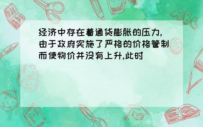 经济中存在着通货膨胀的压力,由于政府实施了严格的价格管制而使物价并没有上升,此时