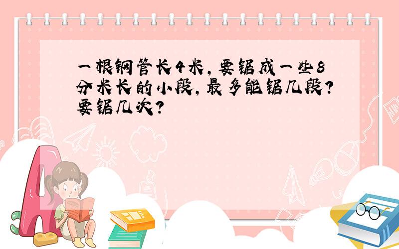 一根钢管长4米,要锯成一些8分米长的小段,最多能锯几段?要锯几次?