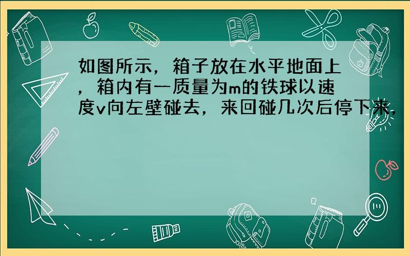 如图所示，箱子放在水平地面上，箱内有一质量为m的铁球以速度v向左壁碰去，来回碰几次后停下来，而箱子始终静止，则整个过程中